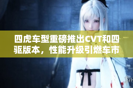 四虎车型重磅推出CVT和四驱版本，性能升级引燃车市新风潮
