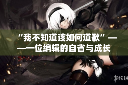 “我不知道该如何道歉”——一位编辑的自省与成长