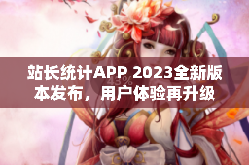 站长统计APP 2023全新版本发布，用户体验再升级