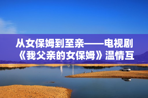 从女保姆到至亲——电视剧《我父亲的女保姆》温情互动感人至深