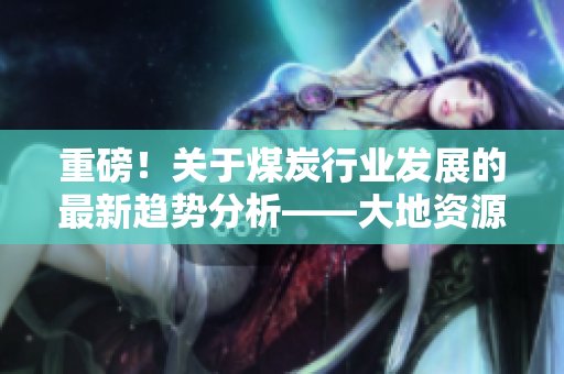 重磅！关于煤炭行业发展的最新趋势分析——大地资源网深度解读