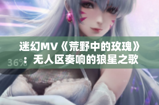 迷幻MV《荒野中的玫瑰》：无人区奏响的狼星之歌