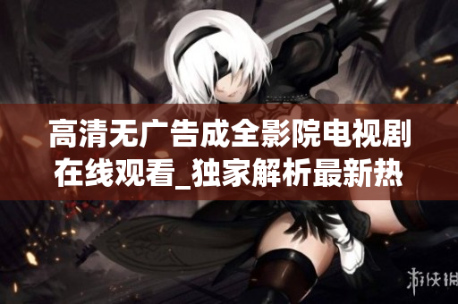 高清无广告成全影院电视剧在线观看_独家解析最新热门剧集，尽享影视盛宴！