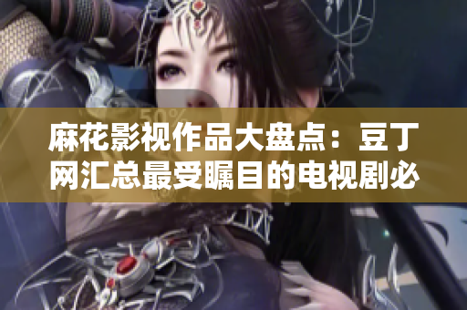 麻花影视作品大盘点：豆丁网汇总最受瞩目的电视剧必看清单