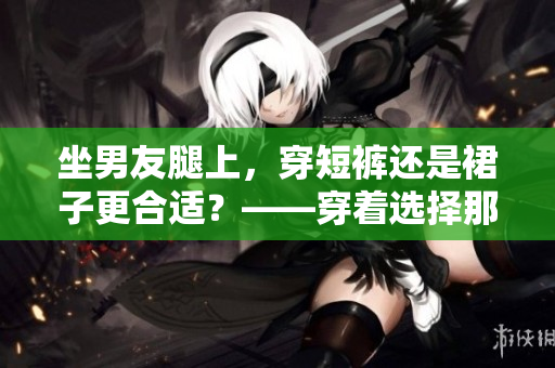 坐男友腿上，穿短裤还是裙子更合适？——穿着选择那些事情