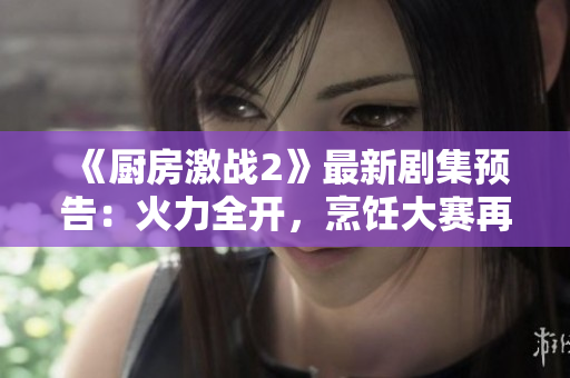 《厨房激战2》最新剧集预告：火力全开，烹饪大赛再度升级！