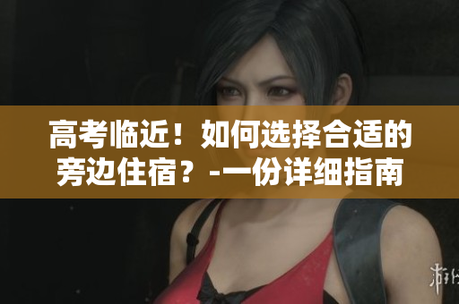 高考临近！如何选择合适的旁边住宿？-一份详细指南