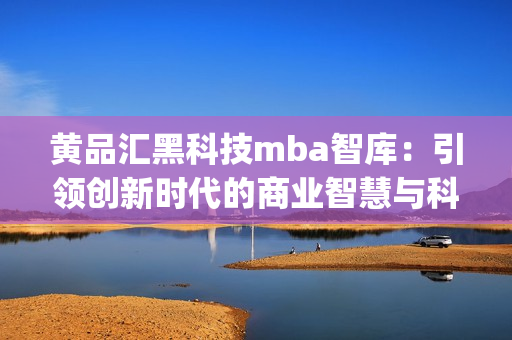 黄品汇黑科技mba智库：引领创新时代的商业智慧与科技趋势(1)