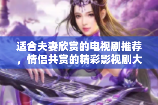 适合夫妻欣赏的电视剧推荐，情侣共赏的精彩影视剧大盘点