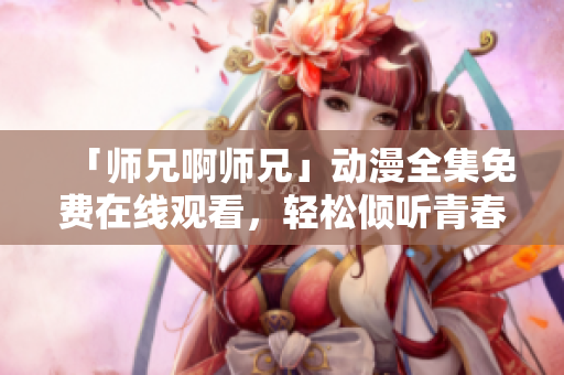 「师兄啊师兄」动漫全集免费在线观看，轻松倾听青春回忆