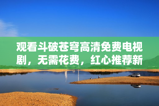 观看斗破苍穹高清免费电视剧，无需花费，红心推荐新版。