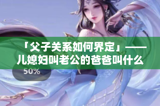 「父子关系如何界定」——儿媳妇叫老公的爸爸叫什么？