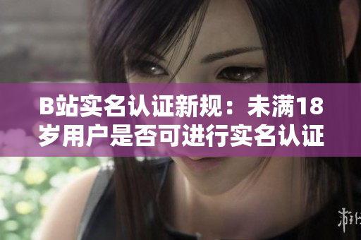 B站实名认证新规：未满18岁用户是否可进行实名认证？