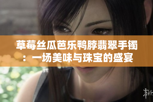 草莓丝瓜芭乐鸭脖翡翠手镯：一场美味与珠宝的盛宴