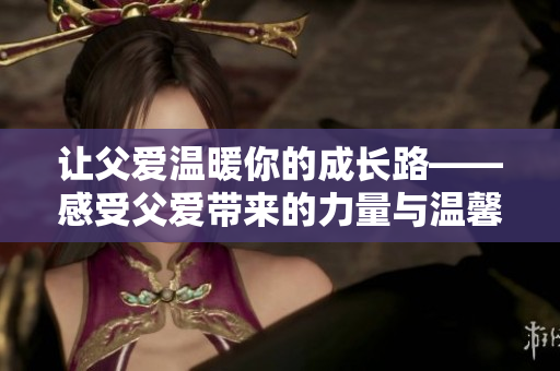 让父爱温暖你的成长路——感受父爱带来的力量与温馨