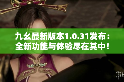 九幺最新版本1.0.31发布：全新功能与体验尽在其中！