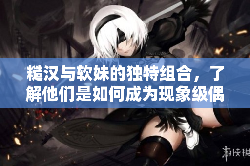 糙汉与软妹的独特组合，了解他们是如何成为现象级偶像团体