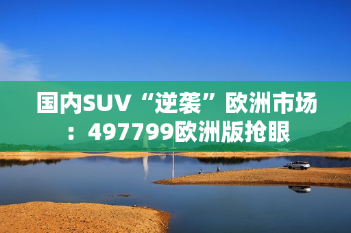 国内SUV“逆袭”欧洲市场：497799欧洲版抢眼