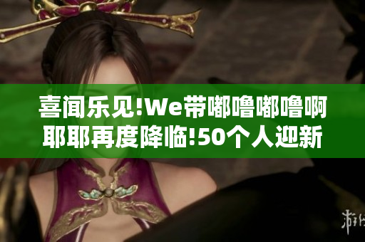 喜闻乐见!We带嘟噜嘟噜啊耶耶再度降临!50个人迎新时代舞台!