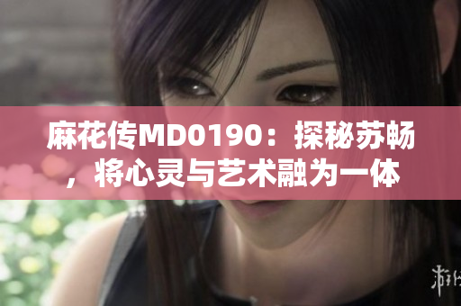 麻花传MD0190：探秘苏畅，将心灵与艺术融为一体