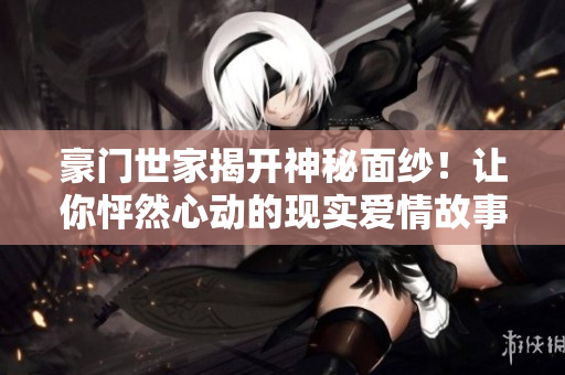 豪门世家揭开神秘面纱！让你怦然心动的现实爱情故事！