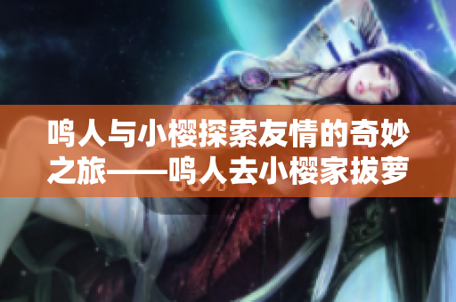 鸣人与小樱探索友情的奇妙之旅——鸣人去小樱家拔萝卜重制篇