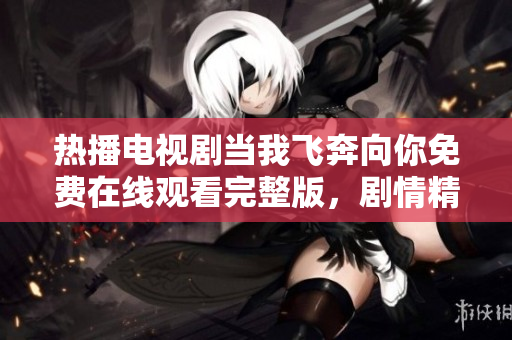 热播电视剧当我飞奔向你免费在线观看完整版，剧情精彩不可错过