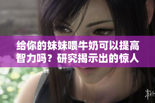 给你的妹妹喂牛奶可以提高智力吗？研究揭示出的惊人效果！
