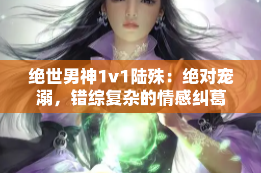 绝世男神1v1陆殊：绝对宠溺，错综复杂的情感纠葛