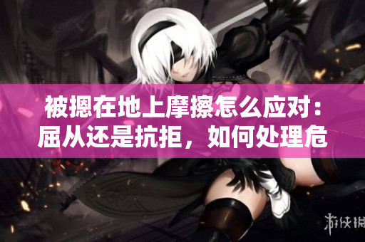 被摁在地上摩擦怎么应对：屈从还是抗拒，如何处理危险情况？