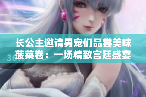 长公主邀请男宠们品尝美味菠菜卷：一场精致宫廷盛宴