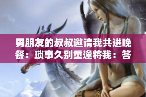 男朋友的叔叔邀请我共进晚餐：琐事久别重逢将我：答允还是拒绝？