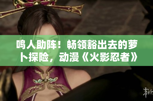 鸣人助阵！畅领豁出去的萝卜探险，动漫《火影忍者》重磅剧集现身