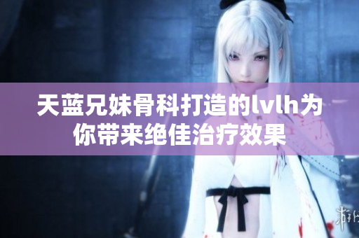天蓝兄妹骨科打造的lvlh为你带来绝佳治疗效果