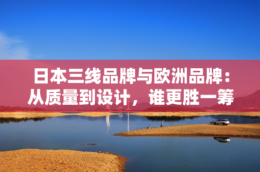 日本三线品牌与欧洲品牌：从质量到设计，谁更胜一筹？