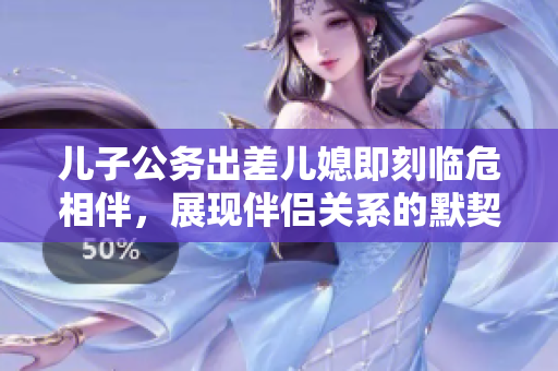 儿子公务出差儿媳即刻临危相伴，展现伴侣关系的默契和承诺力
