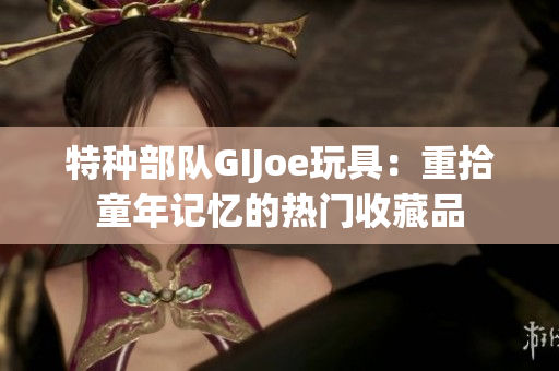 特种部队GIJoe玩具：重拾童年记忆的热门收藏品
