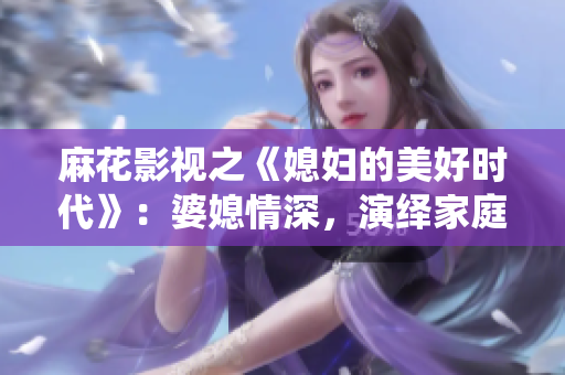 麻花影视之《媳妇的美好时代》：婆媳情深，演绎家庭温情篇