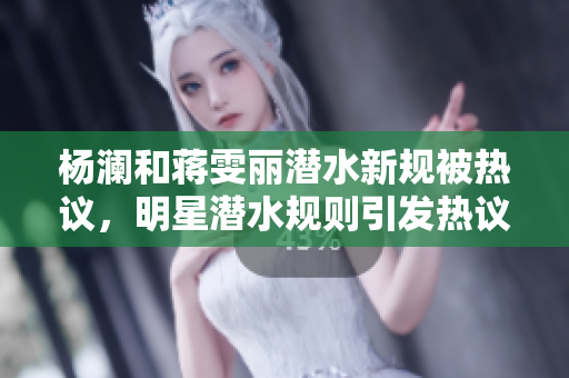 杨澜和蒋雯丽潜水新规被热议，明星潜水规则引发热议