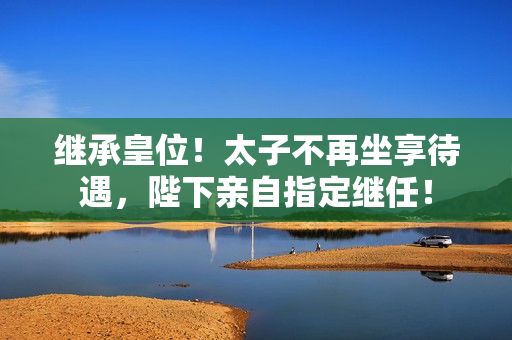 继承皇位！太子不再坐享待遇，陛下亲自指定继任！