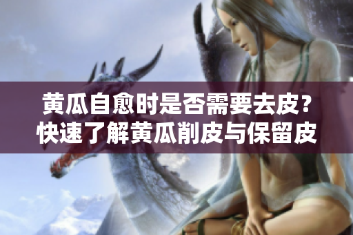 黄瓜自愈时是否需要去皮？快速了解黄瓜削皮与保留皮的利弊