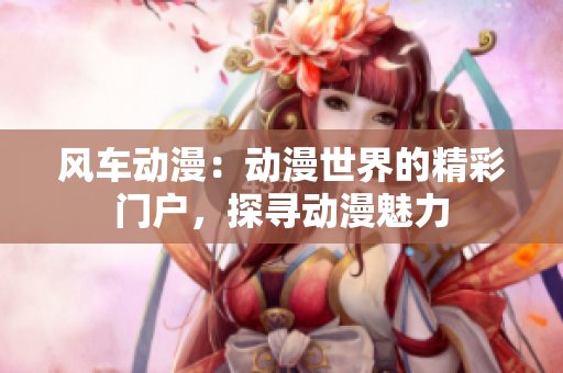 风车动漫：动漫世界的精彩门户，探寻动漫魅力