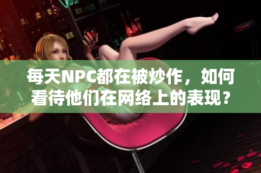 每天NPC都在被炒作，如何看待他们在网络上的表现？