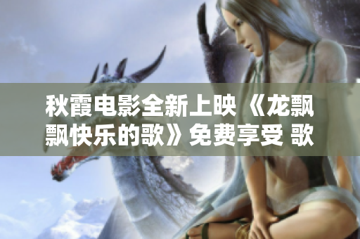 秋霞电影全新上映 《龙飘飘快乐的歌》免费享受 歌舞情燃，快乐绽放