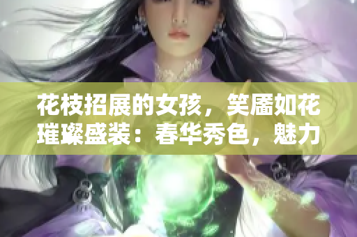 花枝招展的女孩，笑靥如花璀璨盛装：春华秀色，魅力青春新姿