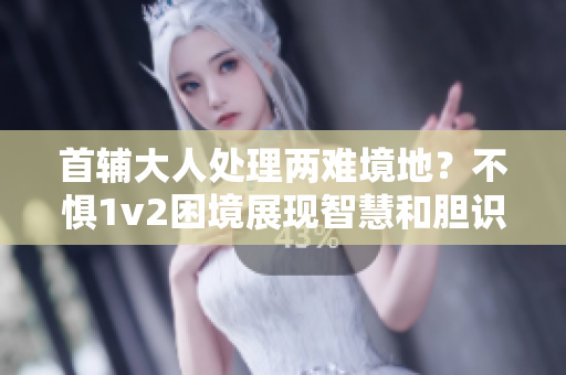 首辅大人处理两难境地？不惧1v2困境展现智慧和胆识