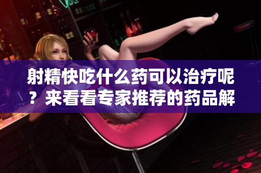 射精快吃什么药可以治疗呢？来看看专家推荐的药品解决方法