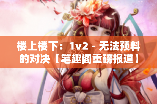 楼上楼下：1v2 - 无法预料的对决【笔趣阁重磅报道】