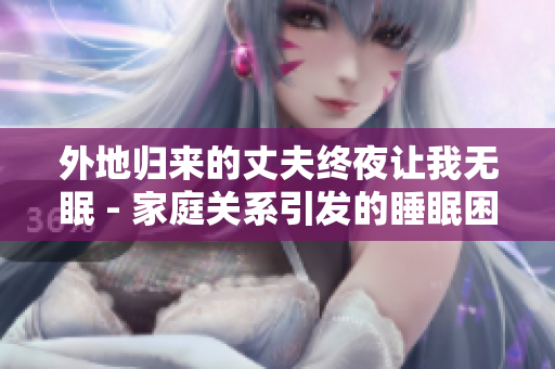 外地归来的丈夫终夜让我无眠 - 家庭关系引发的睡眠困扰