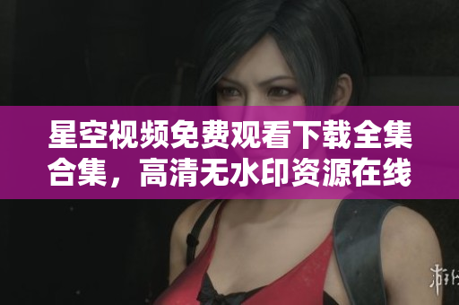 星空视频免费观看下载全集合集，高清无水印资源在线欣赏